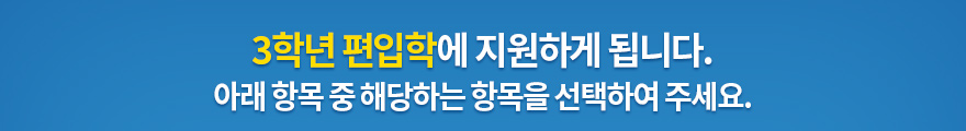 3학년 편입학에 지원하게 됩니다. 아래 항목 중 해당하는 항목을 선택하여 주세요.