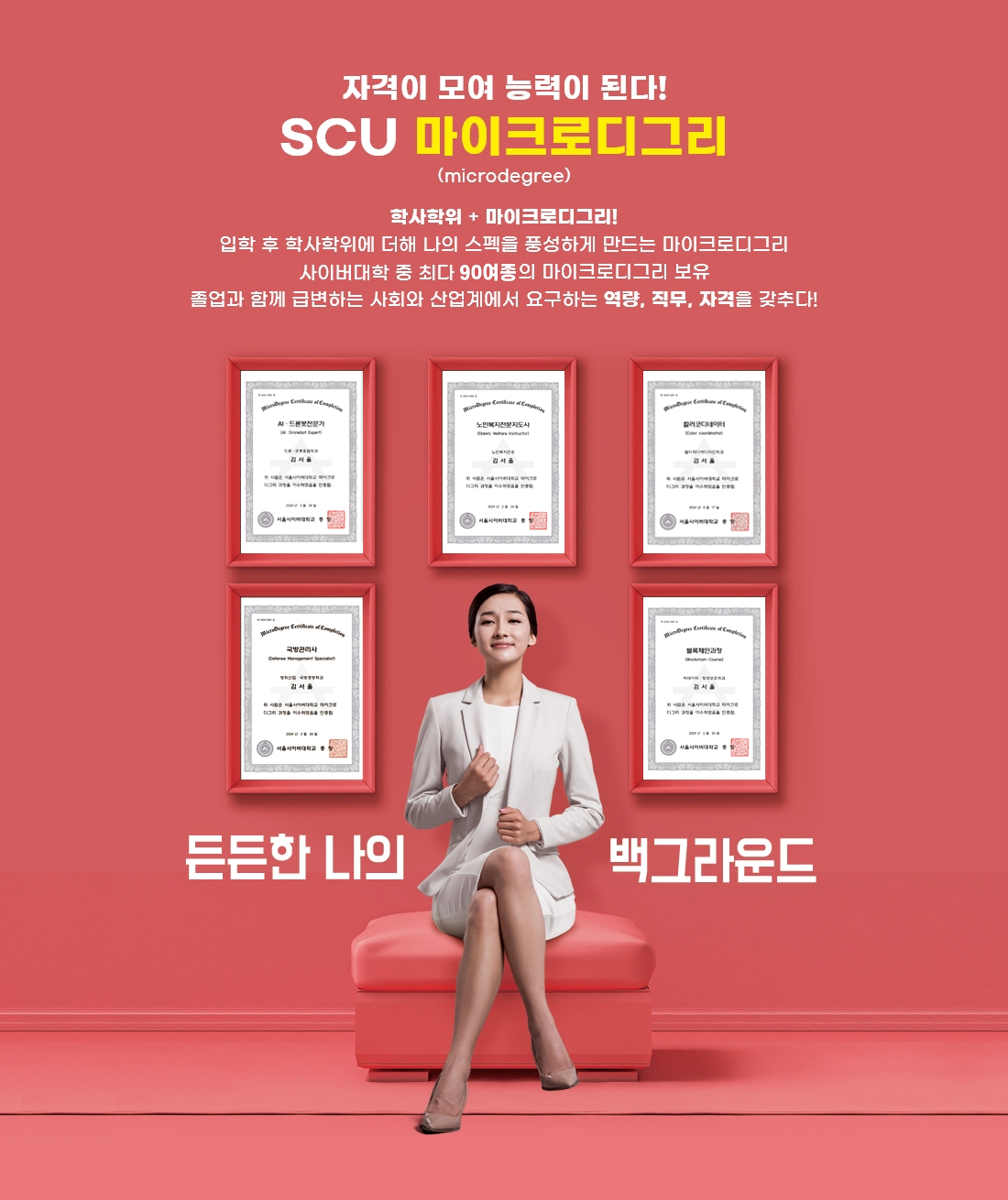 자격이 모여 능력이 된다! SCU마이크로디그리 (microdegree). 학사학위 + 마이크로디그리! 입학 후 학사학위에 더해 나의 스펙을 풍성하게 만드는 마이크로디그리. 사이버대학 중 최다 90종의 마이크로디그리 보유. 졸업과 함께 급변하는 사회와 산업계에서 요구하는 역량, 직무, 자격을 갖추다. 든든한 나의 백그라운드